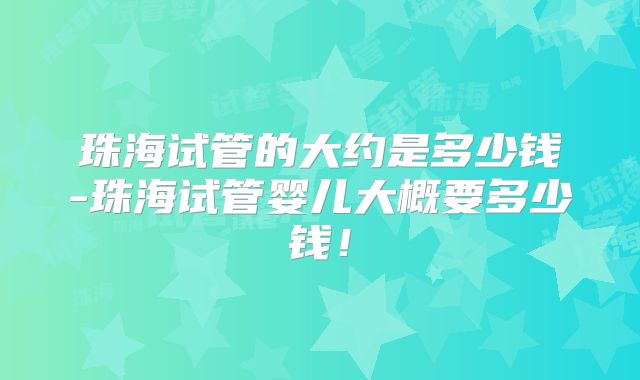 珠海试管的大约是多少钱-珠海试管婴儿大概要多少钱!