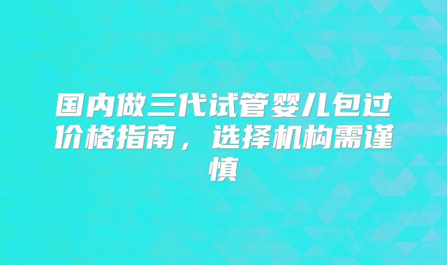 国内做三代试管婴儿包过价格指南，选择机构需谨慎