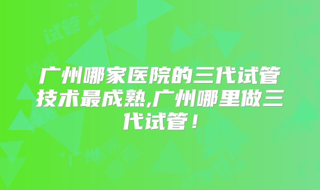 广州哪家医院的三代试管技术最成熟,广州哪里做三代试管！