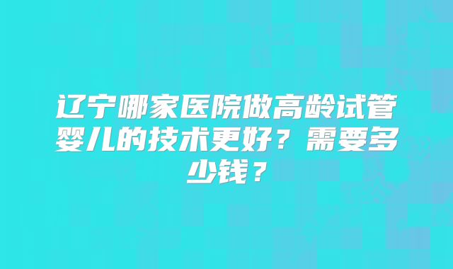 辽宁哪家医院做高龄试管婴儿的技术更好?需要多少钱?