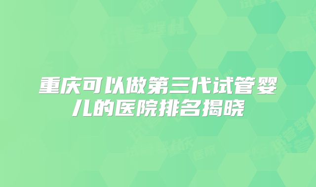 重庆可以做第三代试管婴儿的医院排名揭晓
