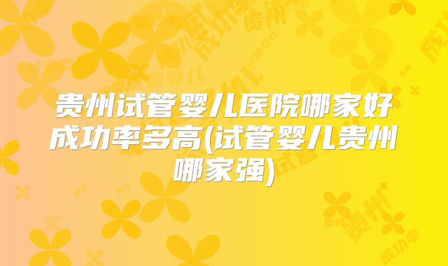 贵州试管婴儿医院哪家好成功率多高(试管婴儿贵州哪家强)