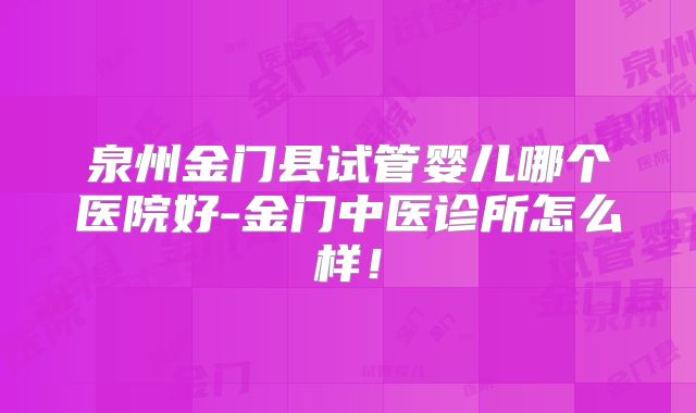 泉州金门县试管婴儿哪个医院好-金门中医诊所怎么样！
