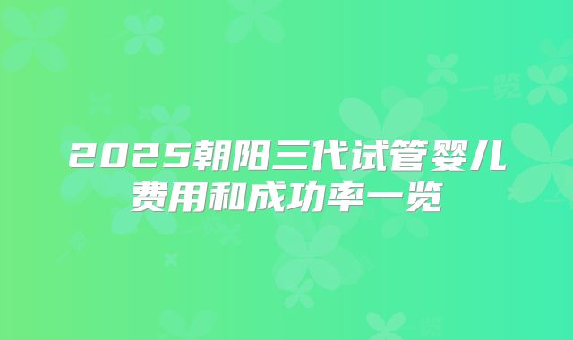 2025朝阳三代试管婴儿费用和成功率一览