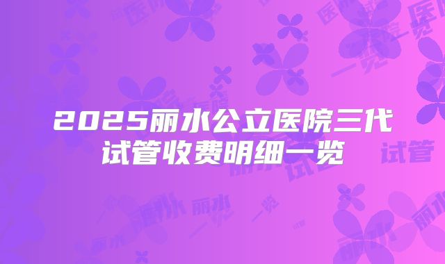 2025丽水公立医院三代试管收费明细一览