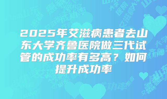 2025年艾滋病患者去山东大学齐鲁医院做三代试管的成功率有多高?如何提升成功率