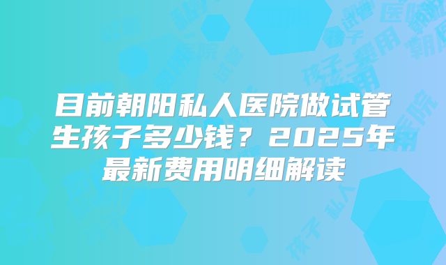 目前朝阳私人医院做试管生孩子多少钱?2025年最新费用明细解读