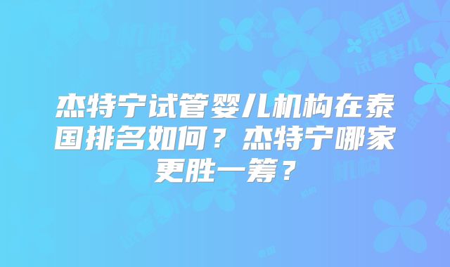 杰特宁试管婴儿机构在泰国排名如何？杰特宁哪家更胜一筹？