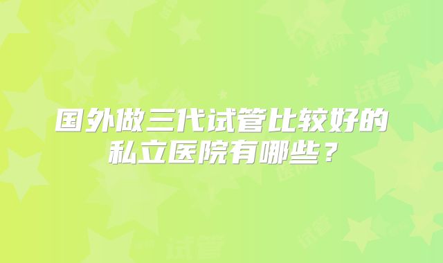 国外做三代试管比较好的私立医院有哪些？
