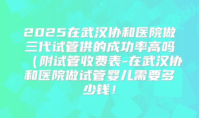 2025在武汉协和医院做三代试管供的成功率高吗(附试管收费表-在武汉协和医院做试管婴儿需要多少钱!