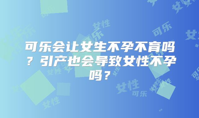 可乐会让女生不孕不育吗？引产也会导致女性不孕吗？
