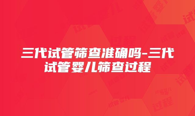 三代试管筛查准确吗-三代试管婴儿筛查过程