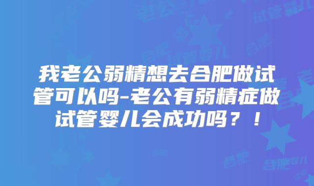 我老公弱精想去合肥做试管可以吗-老公有弱精症做试管婴儿会成功吗？！