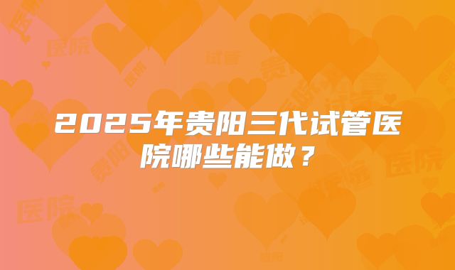 2025年贵阳三代试管医院哪些能做？