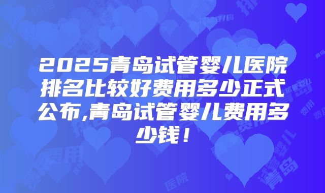 2025青岛试管婴儿医院排名比较好费用多少正式公布,青岛试管婴儿费用多少钱！