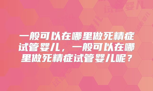 一般可以在哪里做死精症试管婴儿,一般可以在哪里做死精症试管婴儿呢?