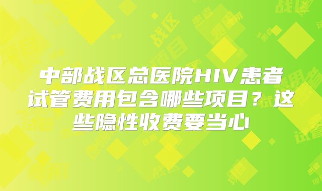 中部战区总医院HIV患者试管费用包含哪些项目?这些隐性收费要当心