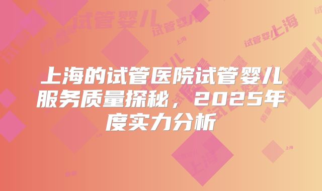 上海的试管医院试管婴儿服务质量探秘，2025年度实力分析