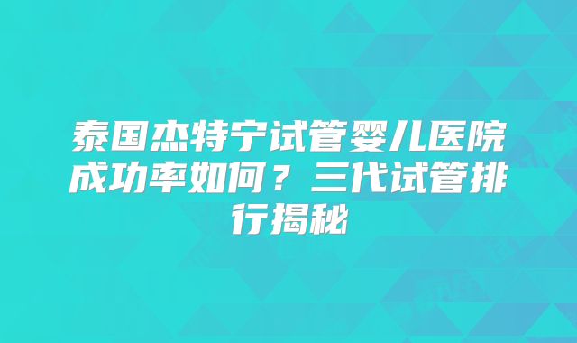 泰国杰特宁试管婴儿医院成功率如何？三代试管排行揭秘
