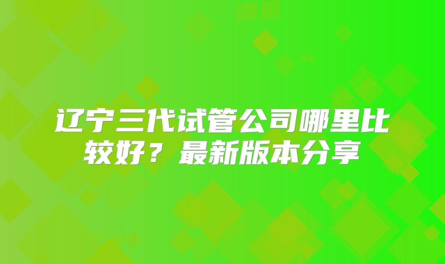 辽宁三代试管公司哪里比较好？最新版本分享