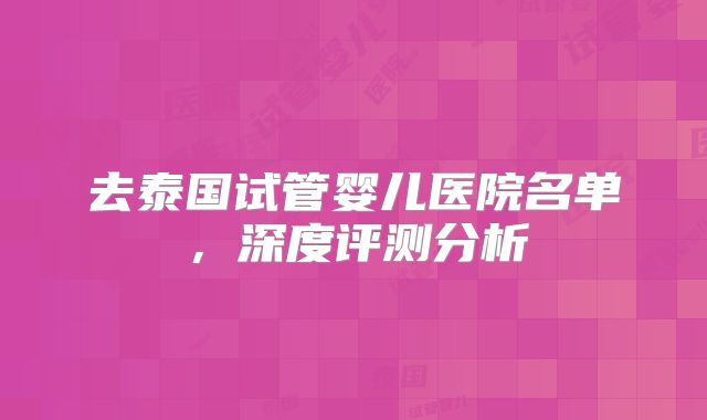去泰国试管婴儿医院名单，深度评测分析