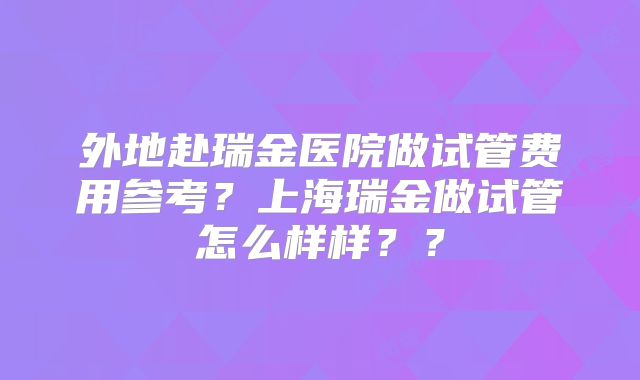 外地赴瑞金医院做试管费用参考？上海瑞金做试管怎么样样？？