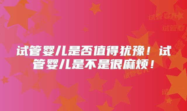 试管婴儿是否值得犹豫!试管婴儿是不是很麻烦!