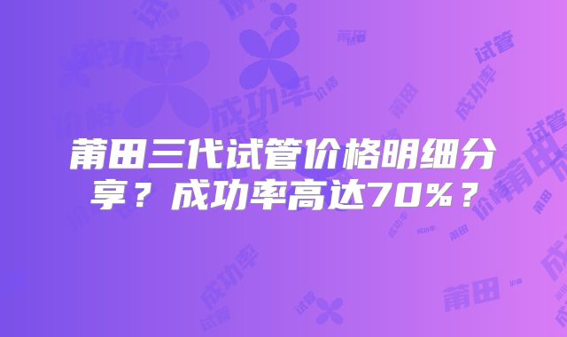 莆田三代试管价格明细分享？成功率高达70%？