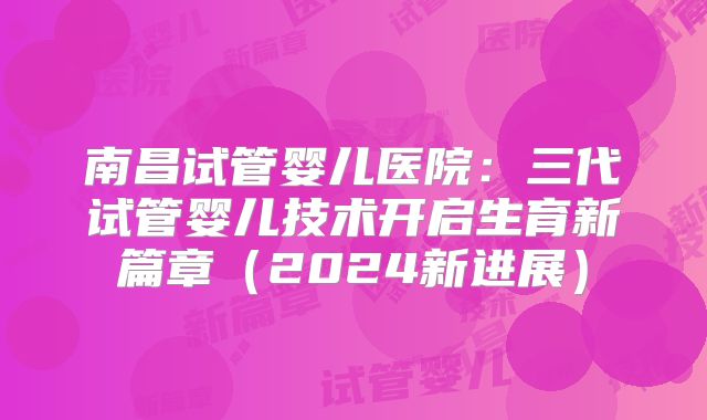 南昌试管婴儿医院:三代试管婴儿技术开启生育新篇章(2024新进展)