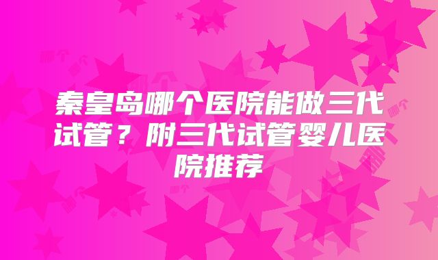 秦皇岛哪个医院能做三代试管？附三代试管婴儿医院推荐