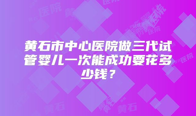 黄石市中心医院做三代试管婴儿一次能成功要花多少钱？