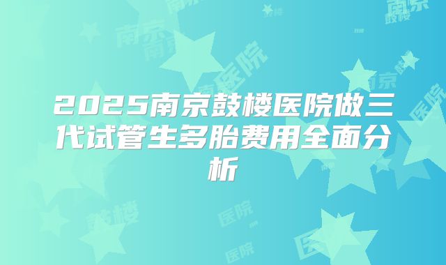 2025南京鼓楼医院做三代试管生多胎费用全面分析