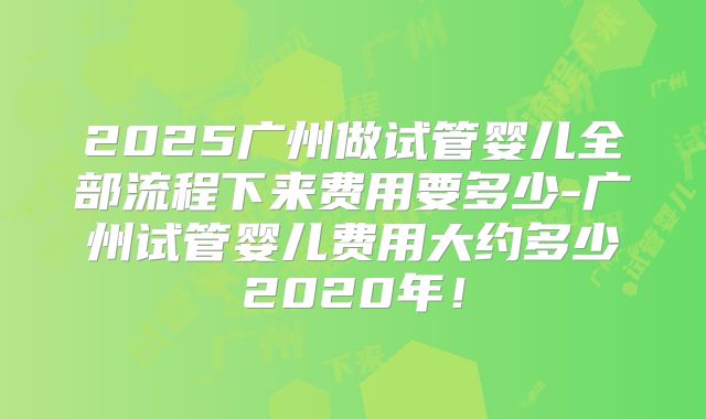 2025广州做试管婴儿全部流程下来费用要多少-广州试管婴儿费用大约多少2020年！