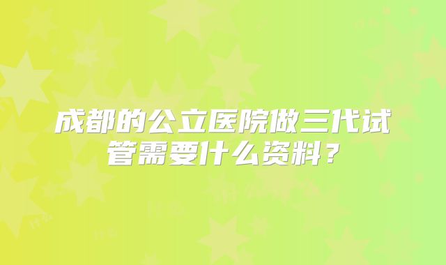 成都的公立医院做三代试管需要什么资料？