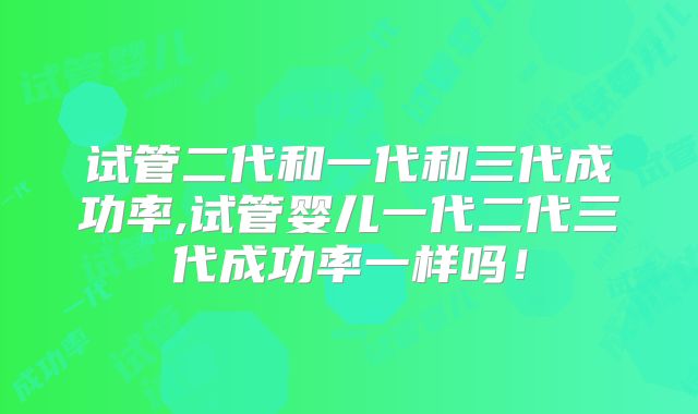 试管二代和一代和三代成功率,试管婴儿一代二代三代成功率一样吗！