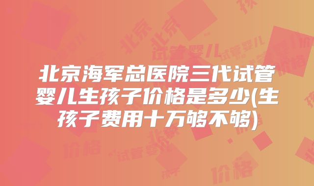 北京海军总医院三代试管婴儿生孩子价格是多少(生孩子费用十万够不够)
