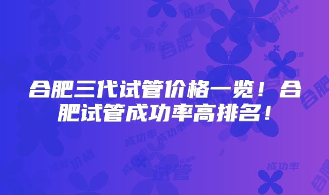 合肥三代试管价格一览！合肥试管成功率高排名！