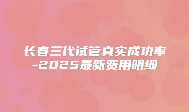 长春三代试管真实成功率-2025最新费用明细