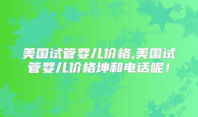 美国试管婴儿价格,美国试管婴儿价格坤和电话呢！