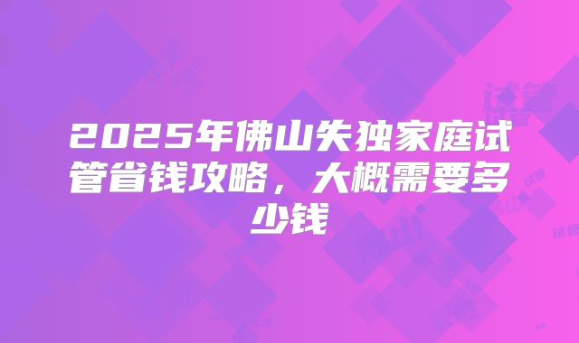 2025年佛山失独家庭试管省钱攻略，大概需要多少钱