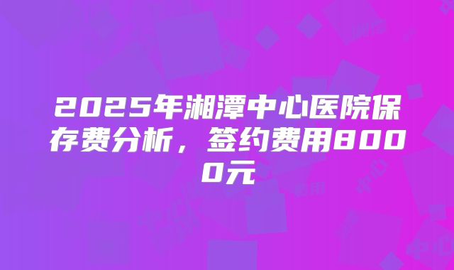 2025年湘潭中心医院保存费分析,签约费用8000元