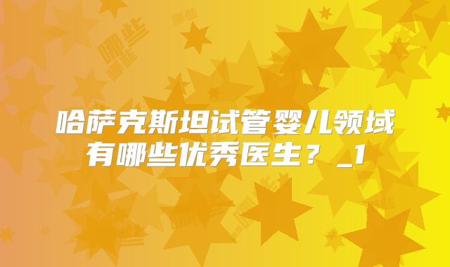 哈萨克斯坦试管婴儿领域有哪些优秀医生？_1