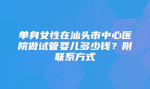 单身女性在汕头市中心医院做试管婴儿多少钱？附联系方式