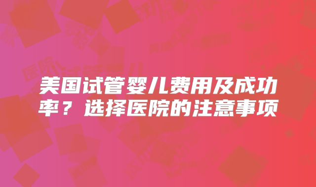 美国试管婴儿费用及成功率？选择医院的注意事项
