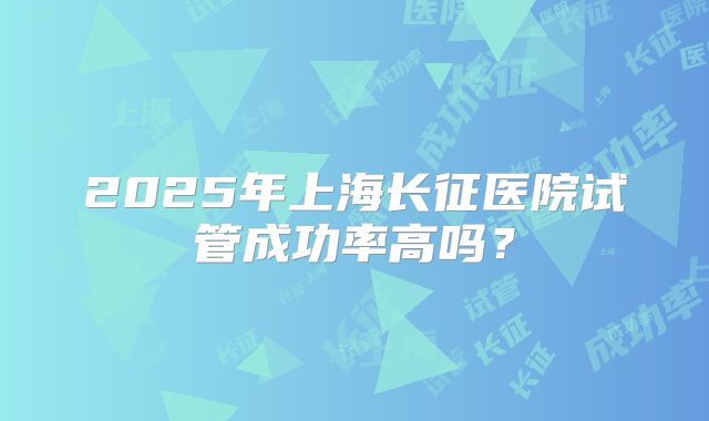 2025年上海长征医院试管成功率高吗？