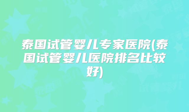 泰国试管婴儿专家医院(泰国试管婴儿医院排名比较好)