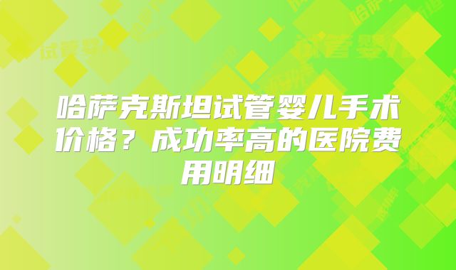哈萨克斯坦试管婴儿手术价格？成功率高的医院费用明细