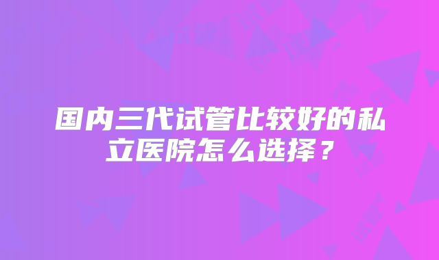 国内三代试管比较好的私立医院怎么选择?