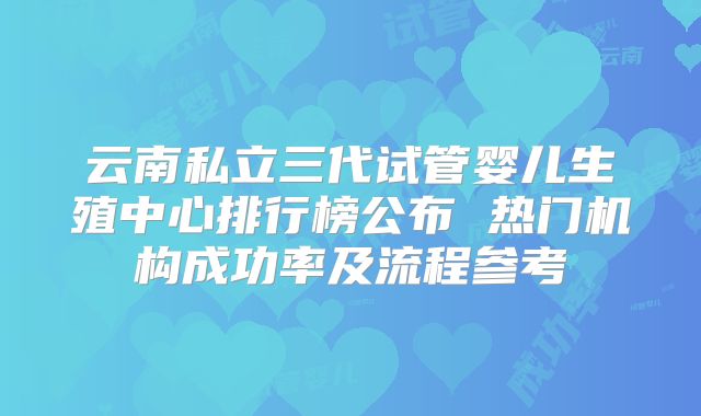 云南私立三代试管婴儿生殖中心排行榜公布 热门机构成功率及流程参考