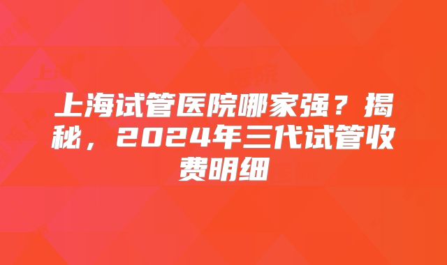上海试管医院哪家强？揭秘，2024年三代试管收费明细